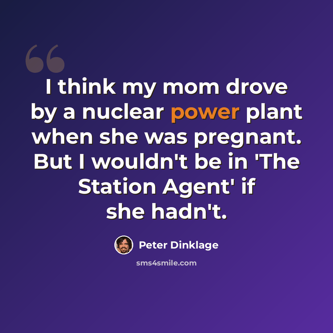 “I think my mom drove by a nuclear power plant when she was pregnant. But I wouldn't be in 'The Station Agent' if she hadn't.” quote by Peter Dinklage