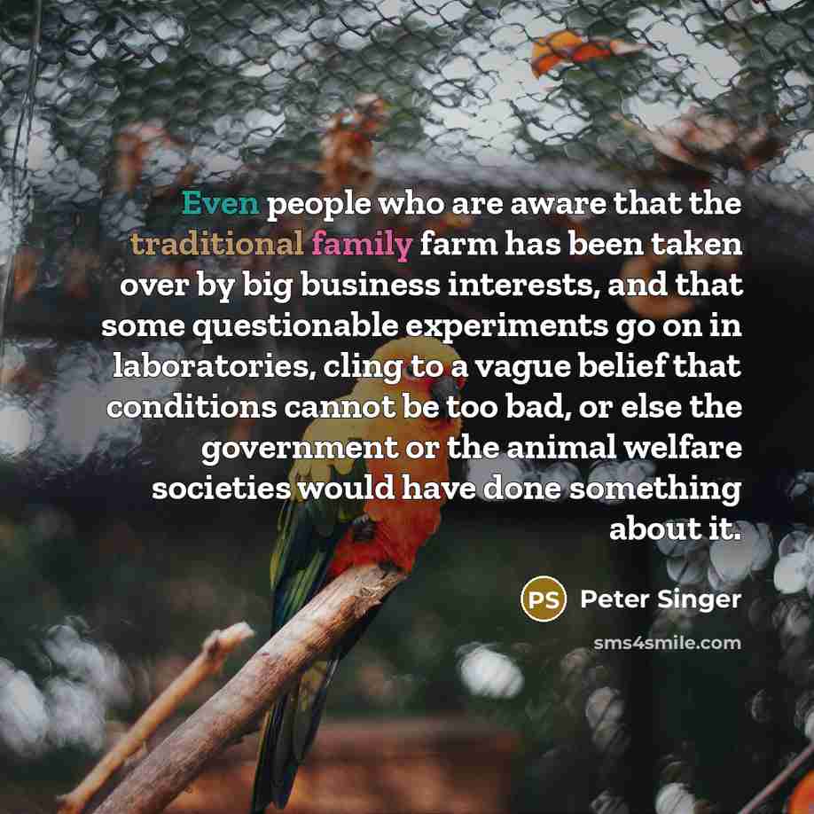 “Even people who are aware that the traditional family farm has been taken over by big business interests, and that some questionable experiments go on in laboratories, cling to a vague belief that conditions cannot be too bad, or else the government or the animal welfare societies would have done…” quote by Peter Singer