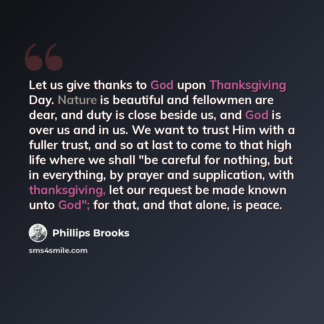“Let us give thanks to God upon Thanksgiving Day. Nature is beautiful and fellowmen are dear, and duty is close beside us, and God is over us and in us. We want to trust Him with a fuller trust, and so at last to come to that high life where we shall "be careful for nothing, but in everything, by…” quote by Phillips Brooks
