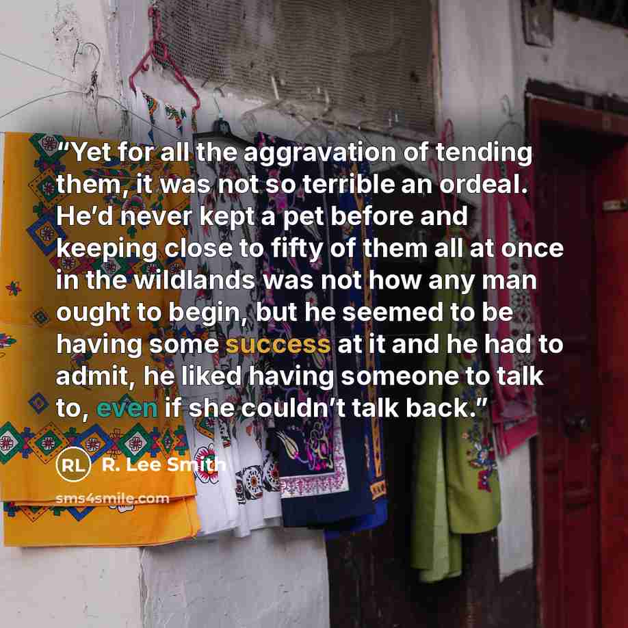 “Yet for all the aggravation of tending them, it was not so terrible an ordeal. He’d never kept a pet before and keeping close to fifty of them all at once in the wildlands was not how any man ought to begin, but he seemed to be having some success at it and he had to admit, he liked having someone…” quote by R. Lee Smith