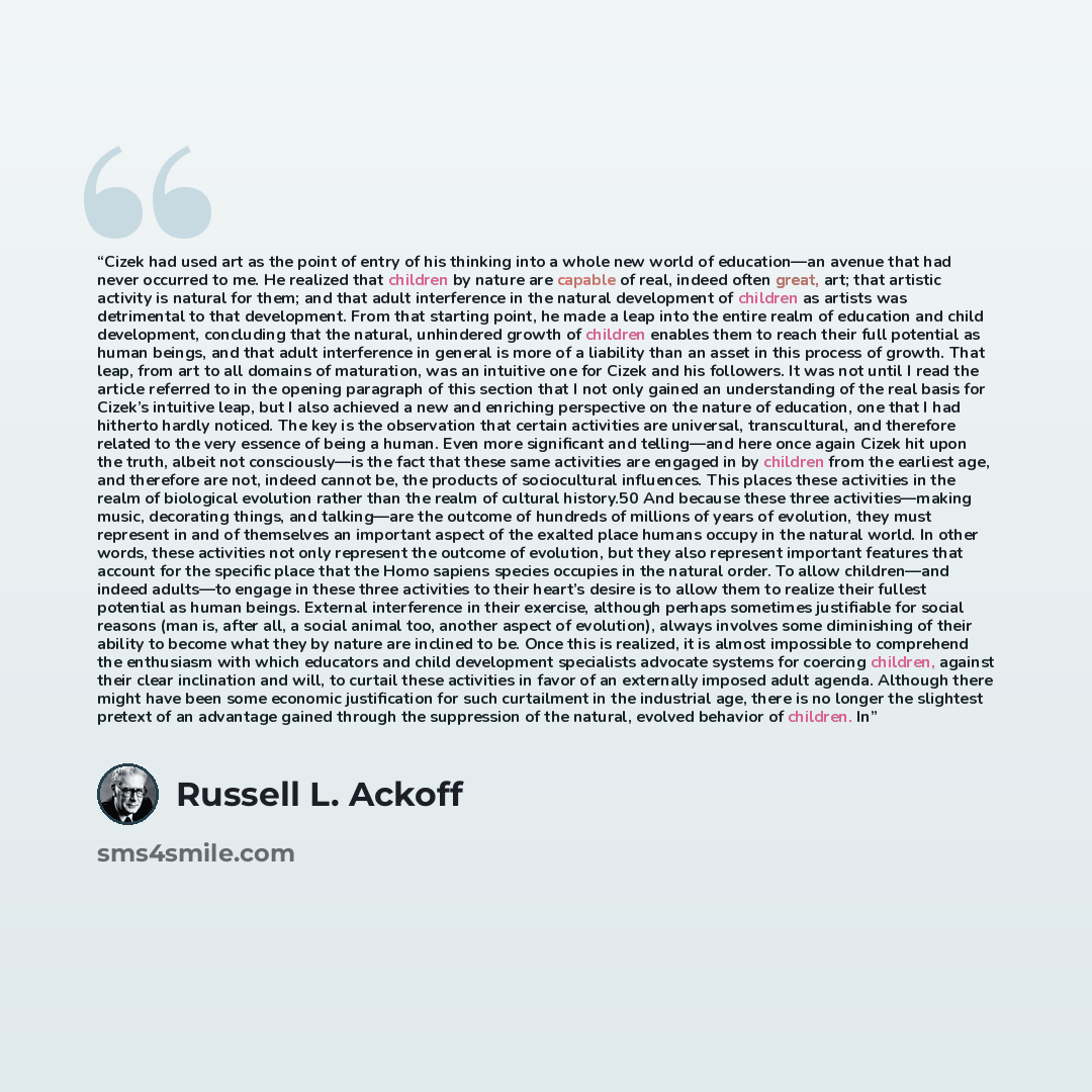 “Cizek had used art as the point of entry of his thinking into a whole new world of education—an avenue that had never occurred to me. He realized that children by nature are capable of real, indeed often great, art; that artistic activity is natural for them; and that adult interference in the…” quote by Russell L. Ackoff