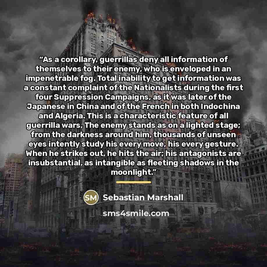 “As a corollary, guerrillas deny all information of themselves to their enemy, who is enveloped in an impenetrable fog. Total inability to get information was a constant complaint of the Nationalists during the first four Suppression Campaigns, as it was later of the Japanese in China and of the…” quote by Sebastian Marshall