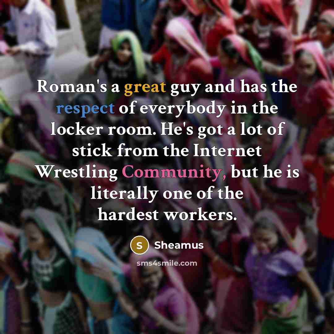“Roman's a great guy and has the respect of everybody in the locker room. He's got a lot of stick from the Internet Wrestling Community, but he is literally one of the hardest workers.” quote by Sheamus