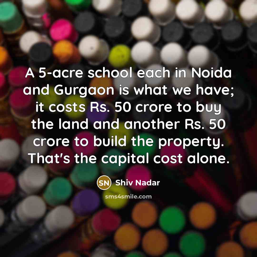 “A 5-acre school each in Noida and Gurgaon is what we have; it costs Rs. 50 crore to buy the land and another Rs. 50 crore to build the property. That's the capital cost alone.” quote by Shiv Nadar