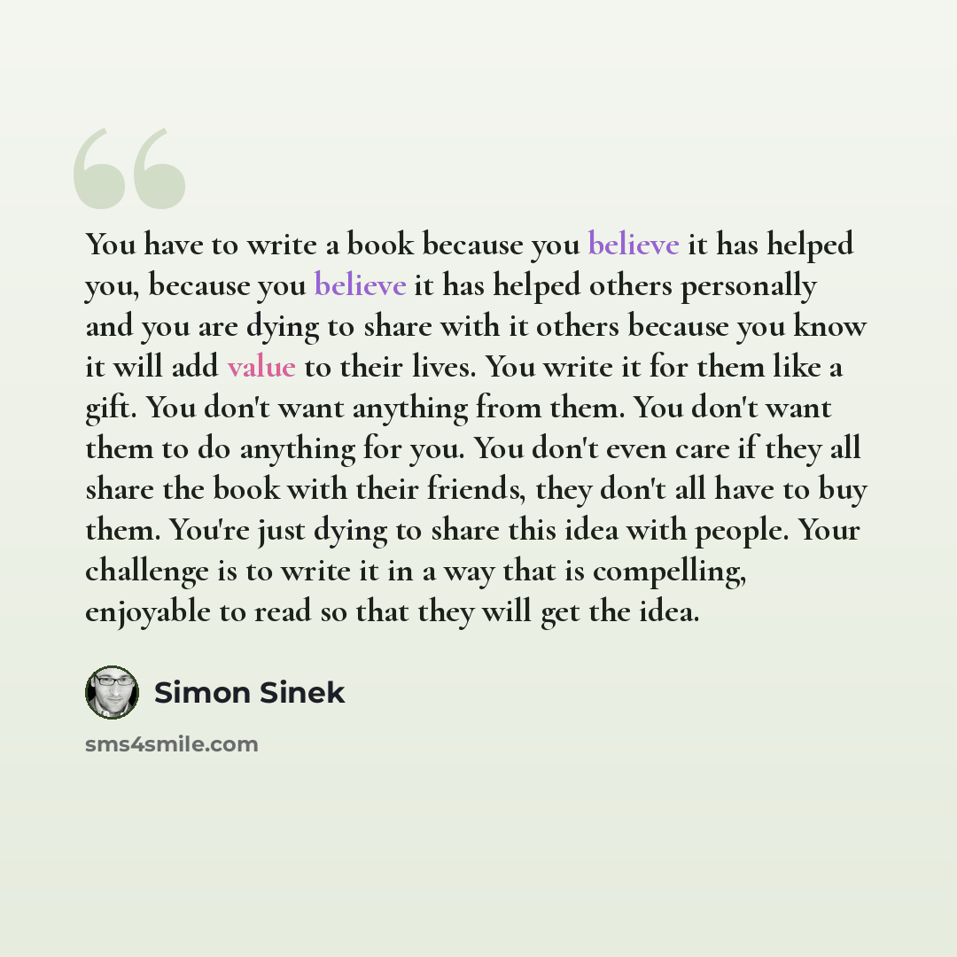 “You have to write a book because you believe it has helped you, because you believe it has helped others personally and you are dying to share with it others because you know it will add value to their lives. You write it for them like a gift. You don't want anything from them. You don't want them…” quote by Simon Sinek