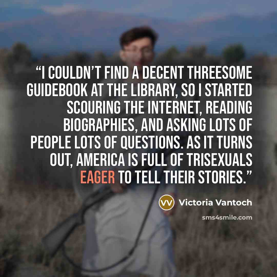 “I couldn’t find a decent threesome guidebook at the library, so I started scouring the Internet, reading biographies, and asking lots of people lots of questions. As it turns out, America is full of trisexuals eager to tell their stories.” quote by Victoria Vantoch