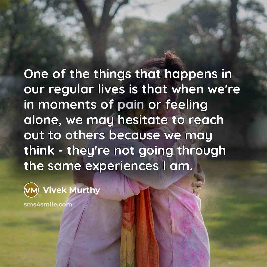 “One of the things that happens in our regular lives is that when we're in moments of pain or feeling alone, we may hesitate to reach out to others because we may think - they're not going through the same experiences I am.” quote by Vivek Murthy