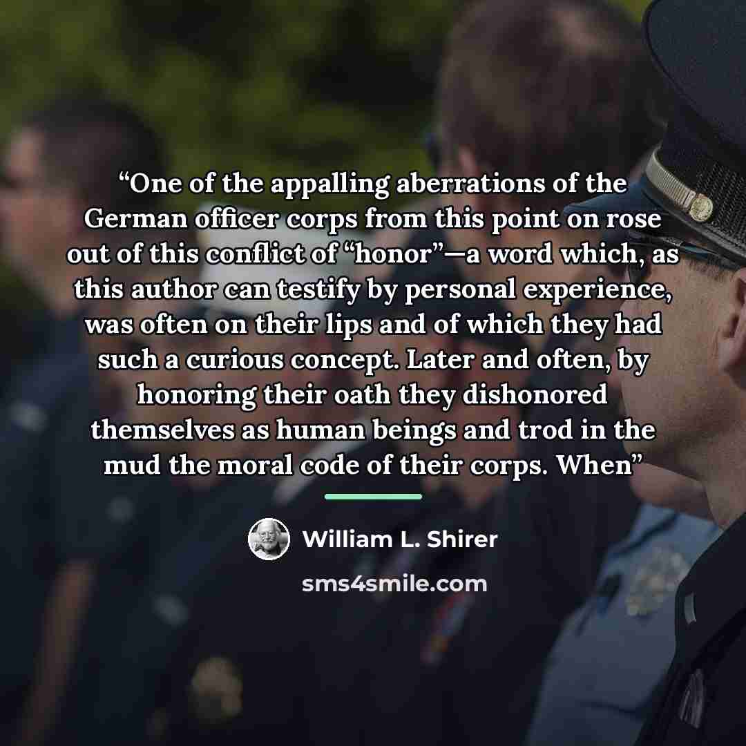 “One of the appalling aberrations of the German officer corps from this point on rose out of this conflict of “honor”—a word which, as this author can testify by personal experience, was often on their lips and of which they had such a curious concept. Later and often, by honoring their oath they…” quote by William L. Shirer