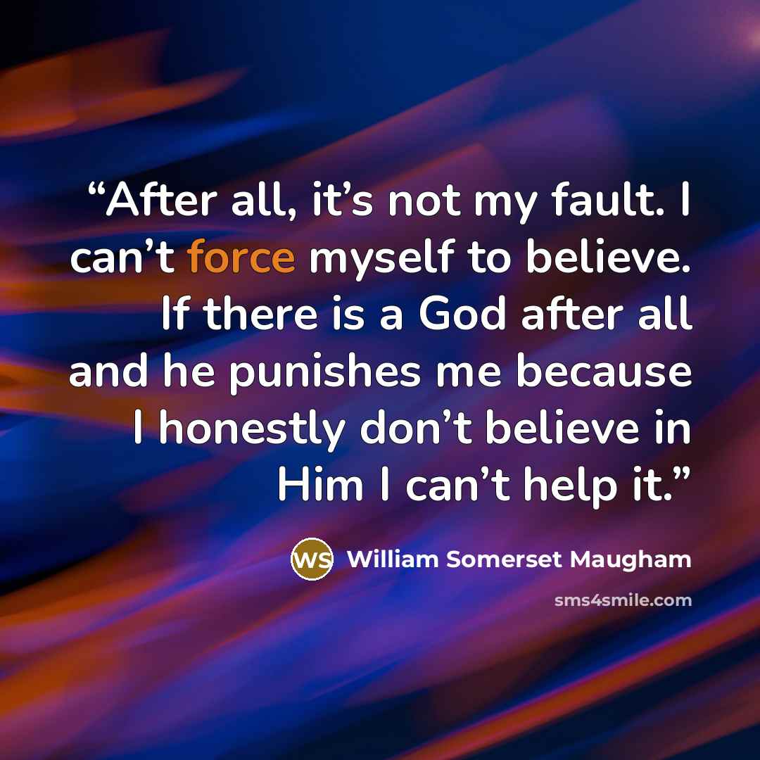 “After all, it’s not my fault. I can’t force myself to believe. If there is a God after all and he punishes me because I honestly don’t believe in Him I can’t help it.” quote by William Somerset Maugham