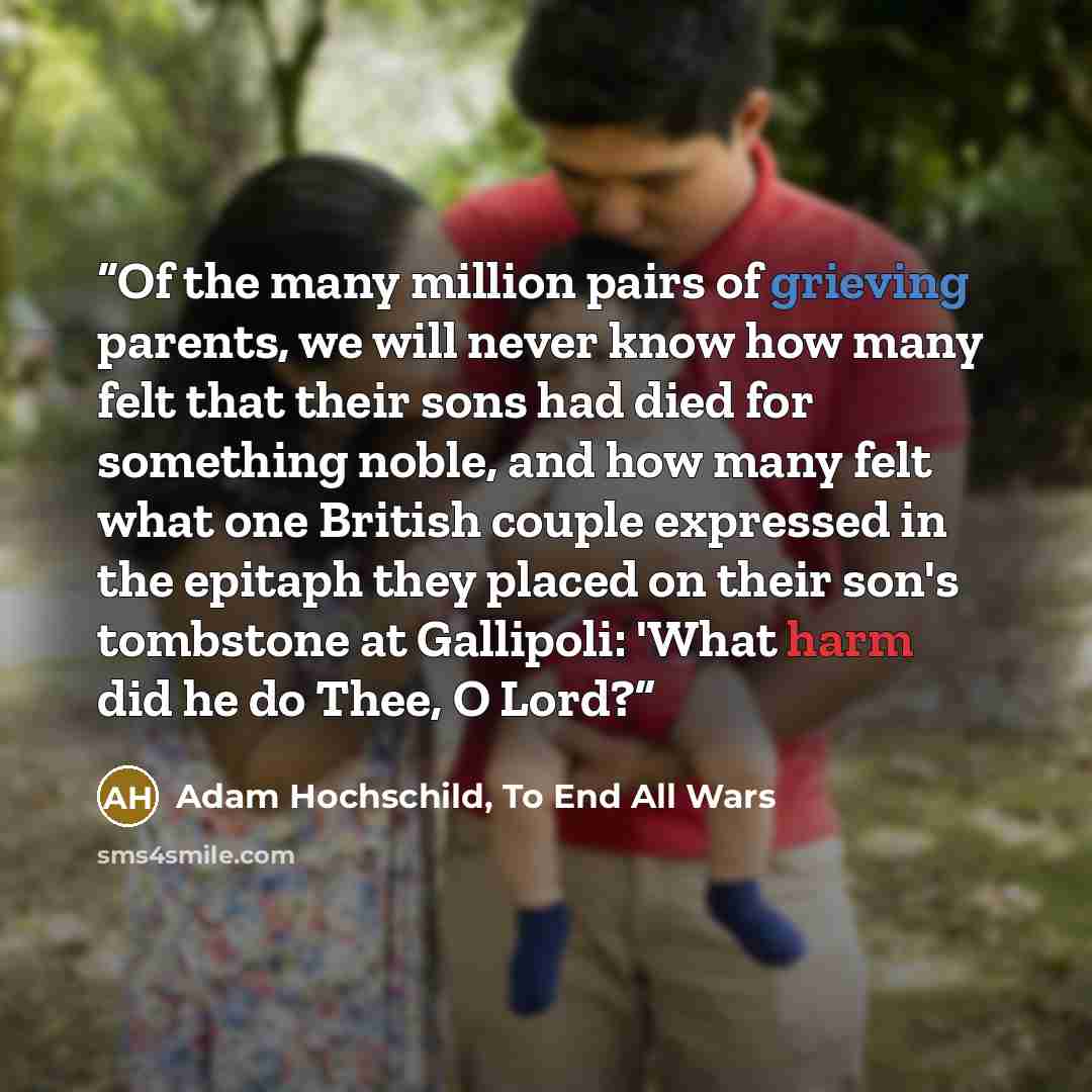 “Of the many million pairs of grieving parents, we will never know how many felt that their sons had died for something noble, and how many felt what one British couple expressed in the epitaph they placed on their son's tombstone at Gallipoli: 'What harm did he do Thee, O Lord?” quote by Adam Hochschild, To End All Wars
