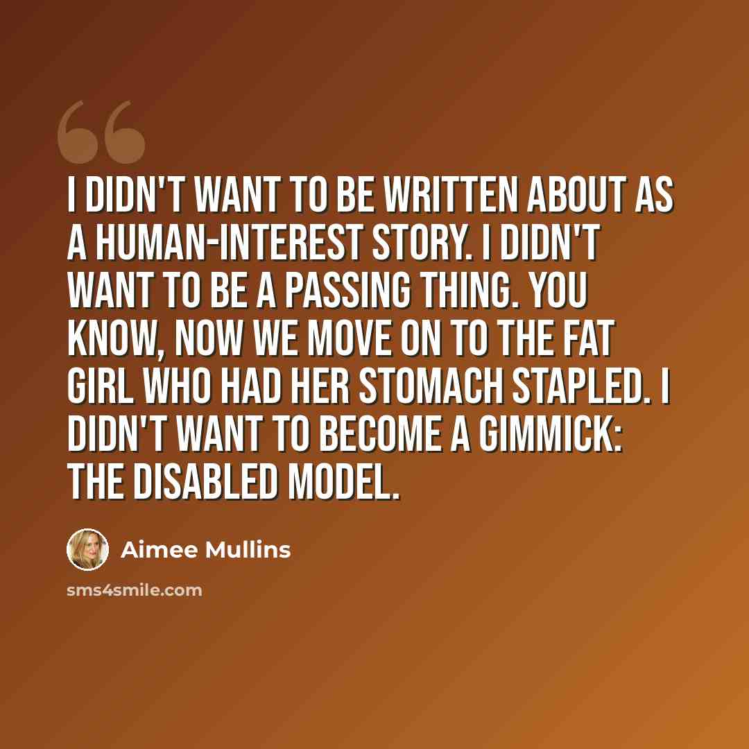 “I didn't want to be written about as a human-interest story. I didn't want to be a passing thing. You know, now we move on to the fat girl who had her stomach stapled. I didn't want to become a gimmick: the disabled model.” quote by Aimee Mullins