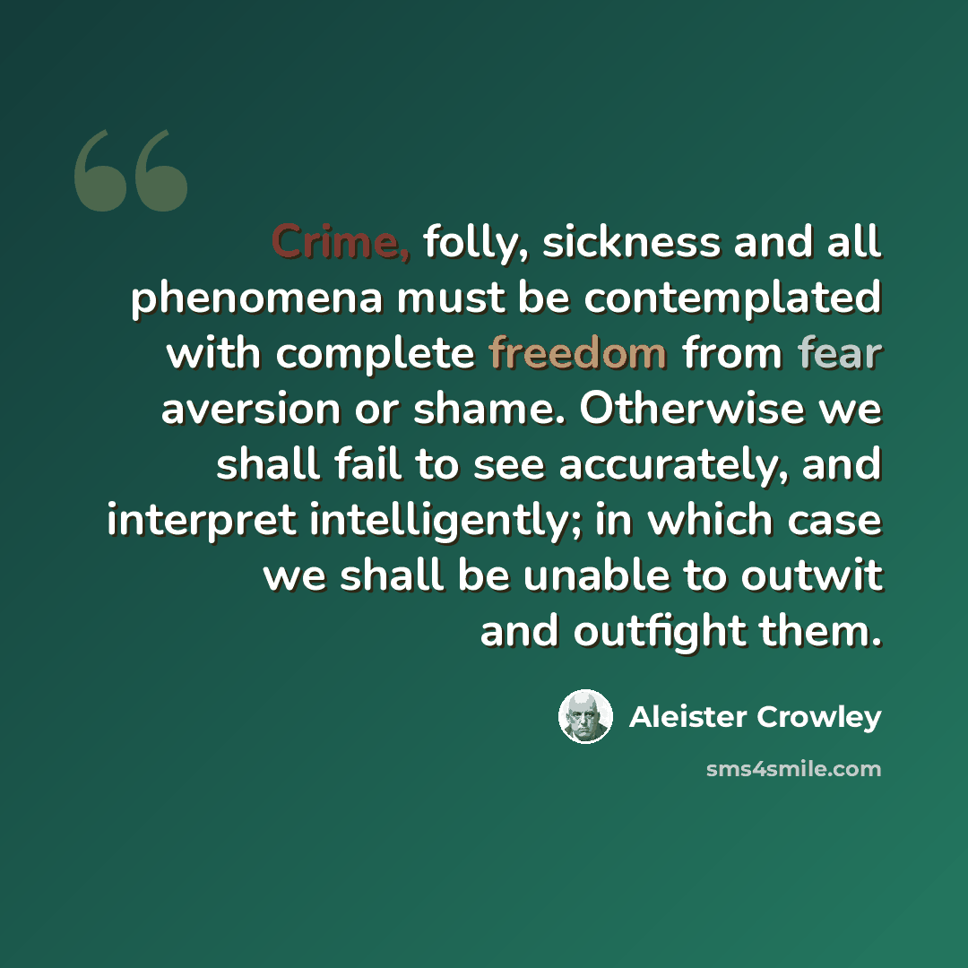 “Crime, folly, sickness and all phenomena must be contemplated with complete freedom from fear aversion or shame. Otherwise we shall fail to see accurately, and interpret intelligently; in which case we shall be unable to outwit and outfight them.” quote by Aleister Crowley