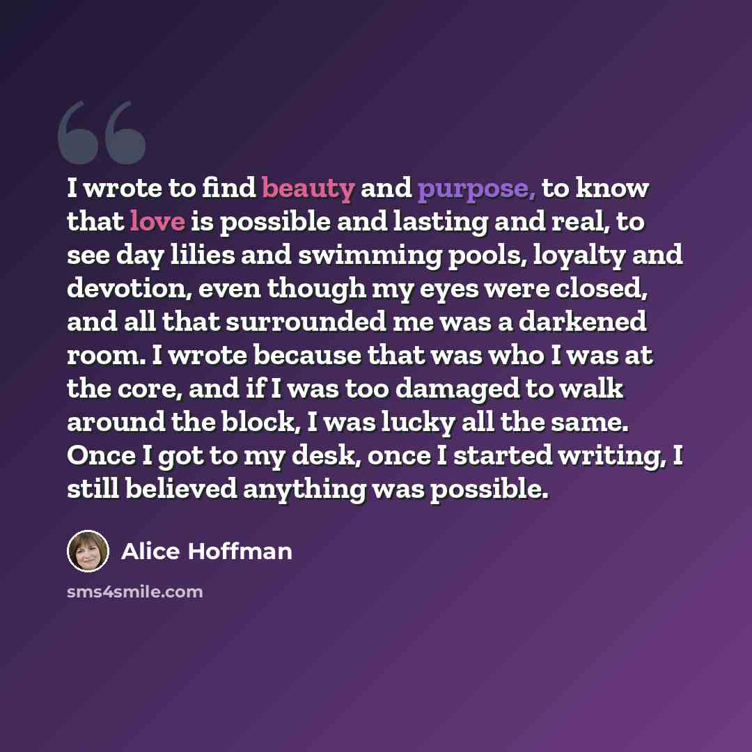 “I wrote to find beauty and purpose, to know that love is possible and lasting and real, to see day lilies and swimming pools, loyalty and devotion, even though my eyes were closed, and all that surrounded me was a darkened room. I wrote because that was who I was at the core, and if I was too…” quote by Alice Hoffman