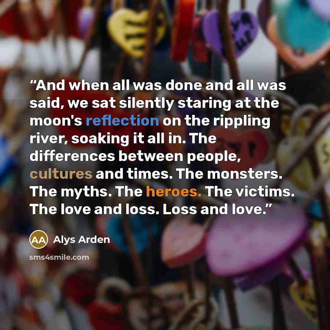 “And when all was done and all was said, we sat silently staring at the moon's reflection on the rippling river, soaking it all in. The differences between people, cultures and times. The monsters. The myths. The heroes. The victims. The love and loss. Loss and love.” quote by Alys Arden