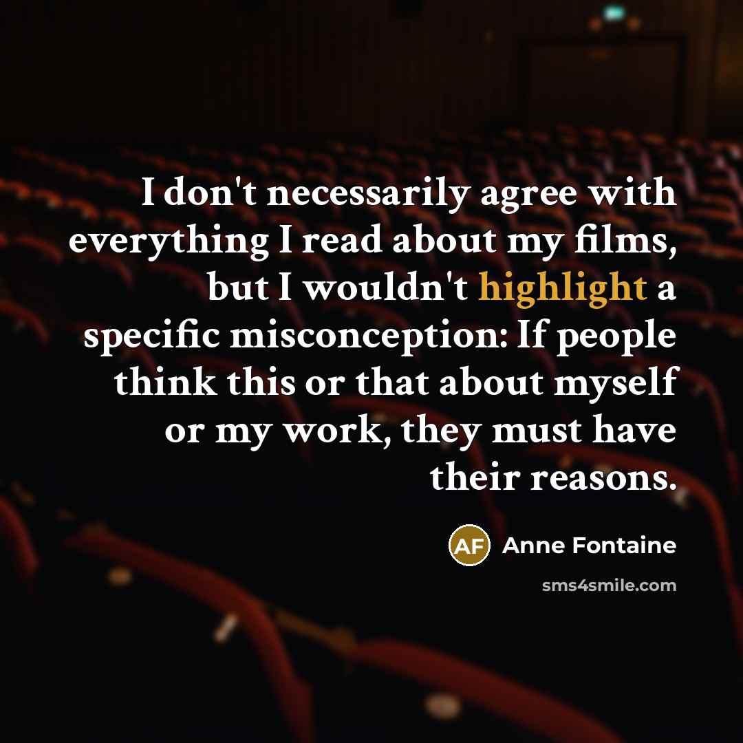“I don't necessarily agree with everything I read about my films, but I wouldn't highlight a specific misconception: If people think this or that about myself or my work, they must have their reasons.” quote by Anne Fontaine
