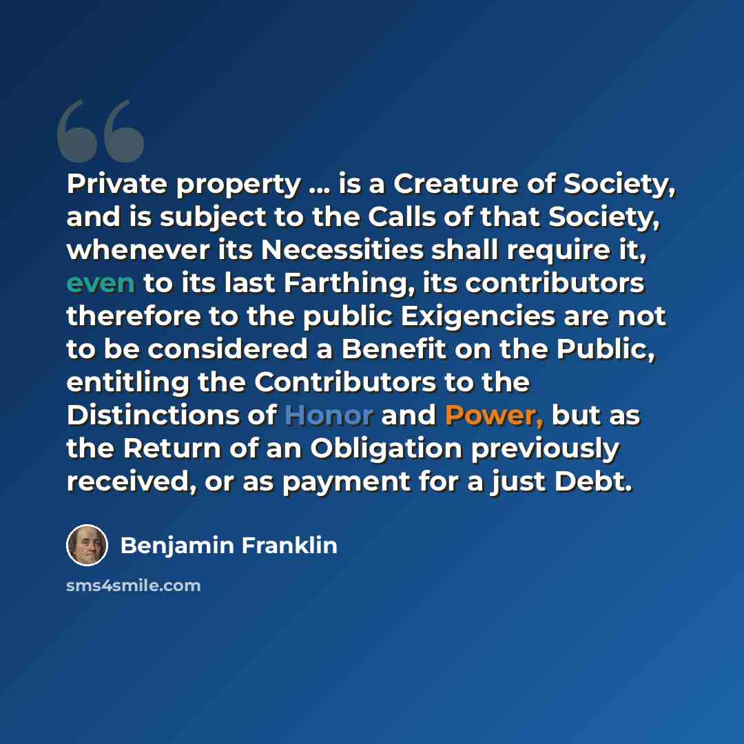 “Private property ... is a Creature of Society, and is subject to the Calls of that Society, whenever its Necessities shall require it, even to its last Farthing, its contributors therefore to the public Exigencies are not to be considered a Benefit on the Public, entitling the Contributors to the…” quote by Benjamin Franklin