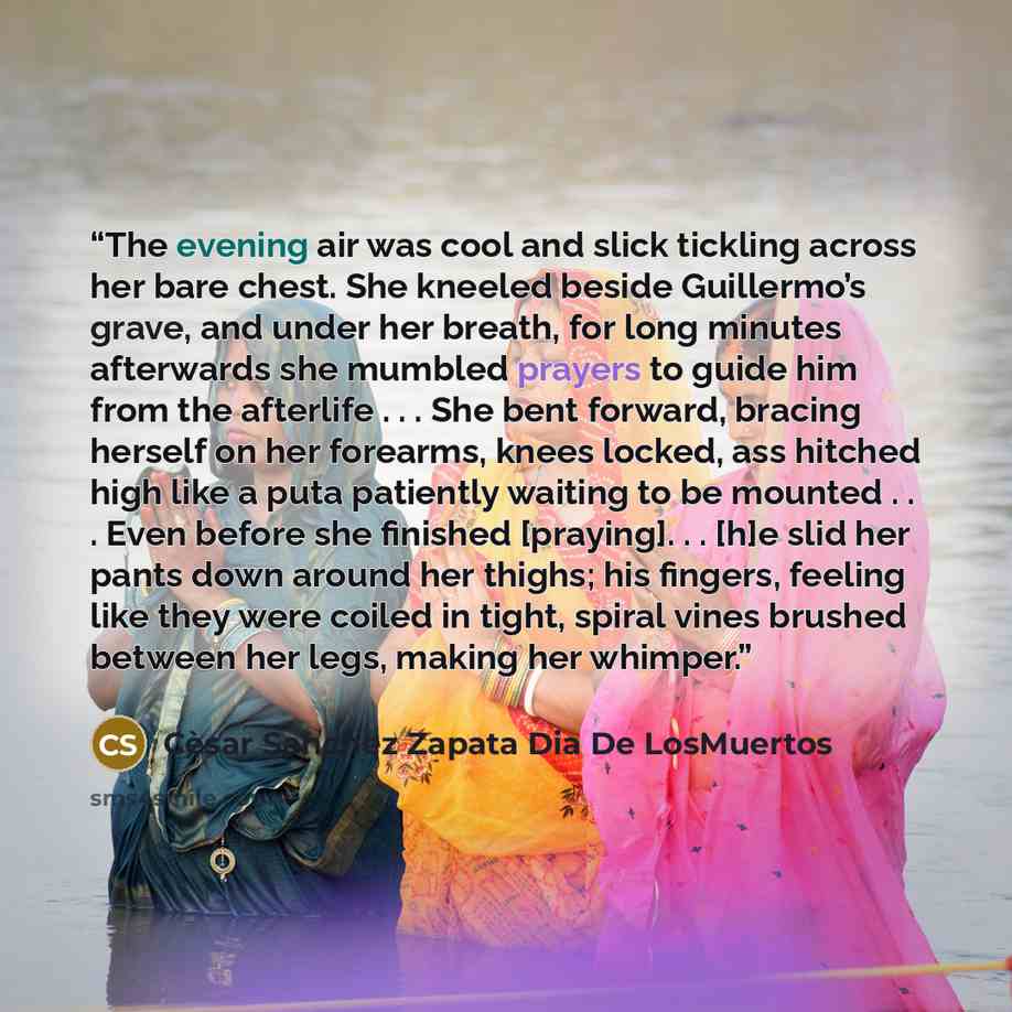 “The evening air was cool and slick tickling across her bare chest. She kneeled beside Guillermo’s grave, and under her breath, for long minutes afterwards she mumbled prayers to guide him from the afterlife . . . She bent forward, bracing herself on her forearms, knees locked, ass hitched high…” quote by Cèsar Sanchez Zapata Dia De LosMuertos