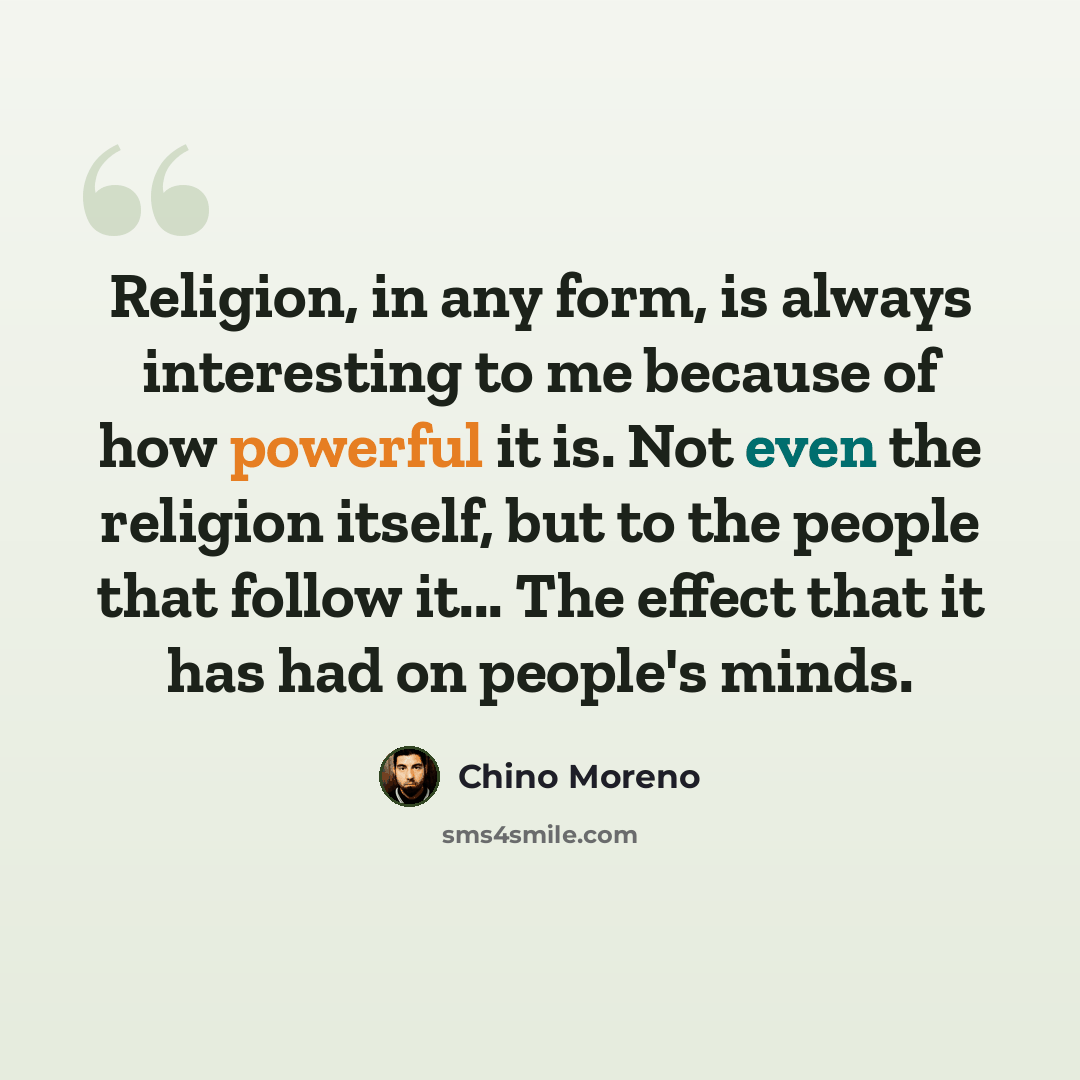 “Religion, in any form, is always interesting to me because of how powerful it is. Not even the religion itself, but to the people that follow it... The effect that it has had on people's minds.” quote by Chino Moreno