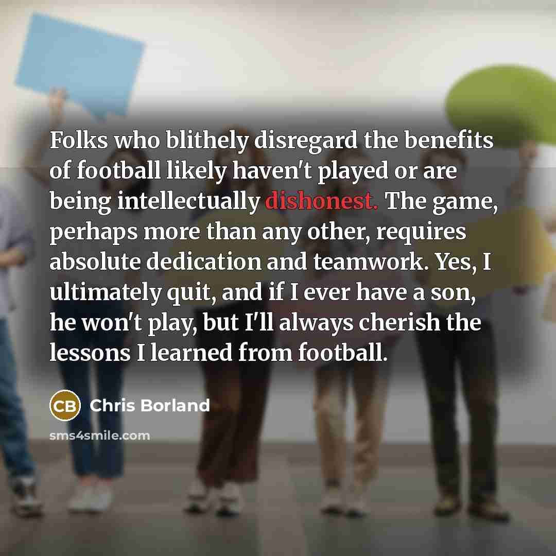 “Folks who blithely disregard the benefits of football likely haven't played or are being intellectually dishonest. The game, perhaps more than any other, requires absolute dedication and teamwork. Yes, I ultimately quit, and if I ever have a son, he won't play, but I'll always cherish the lessons…” quote by Chris Borland
