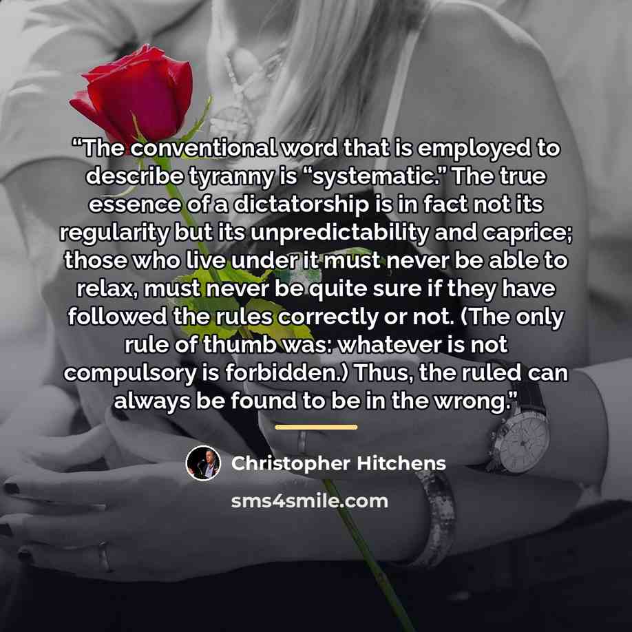 “The conventional word that is employed to describe tyranny is “systematic.” The true essence of a dictatorship is in fact not its regularity but its unpredictability and caprice; those who live under it must never be able to relax, must never be quite sure if they have followed the rules correctly…” quote by Christopher Hitchens