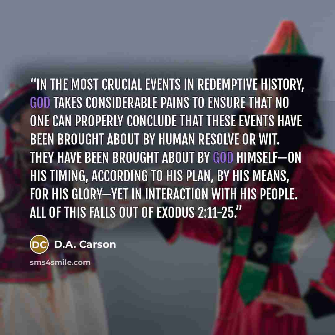 “IN THE MOST CRUCIAL EVENTS IN REDEMPTIVE HISTORY, God takes considerable pains to ensure that no one can properly conclude that these events have been brought about by human resolve or wit. They have been brought about by God himself—on his timing, according to his plan, by his means, for his…” quote by D.A. Carson