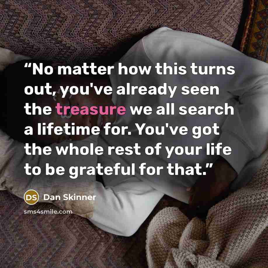 “No matter how this turns out, you've already seen the treasure we all search a lifetime for. You've got the whole rest of your life to be grateful for that.” quote by Dan Skinner