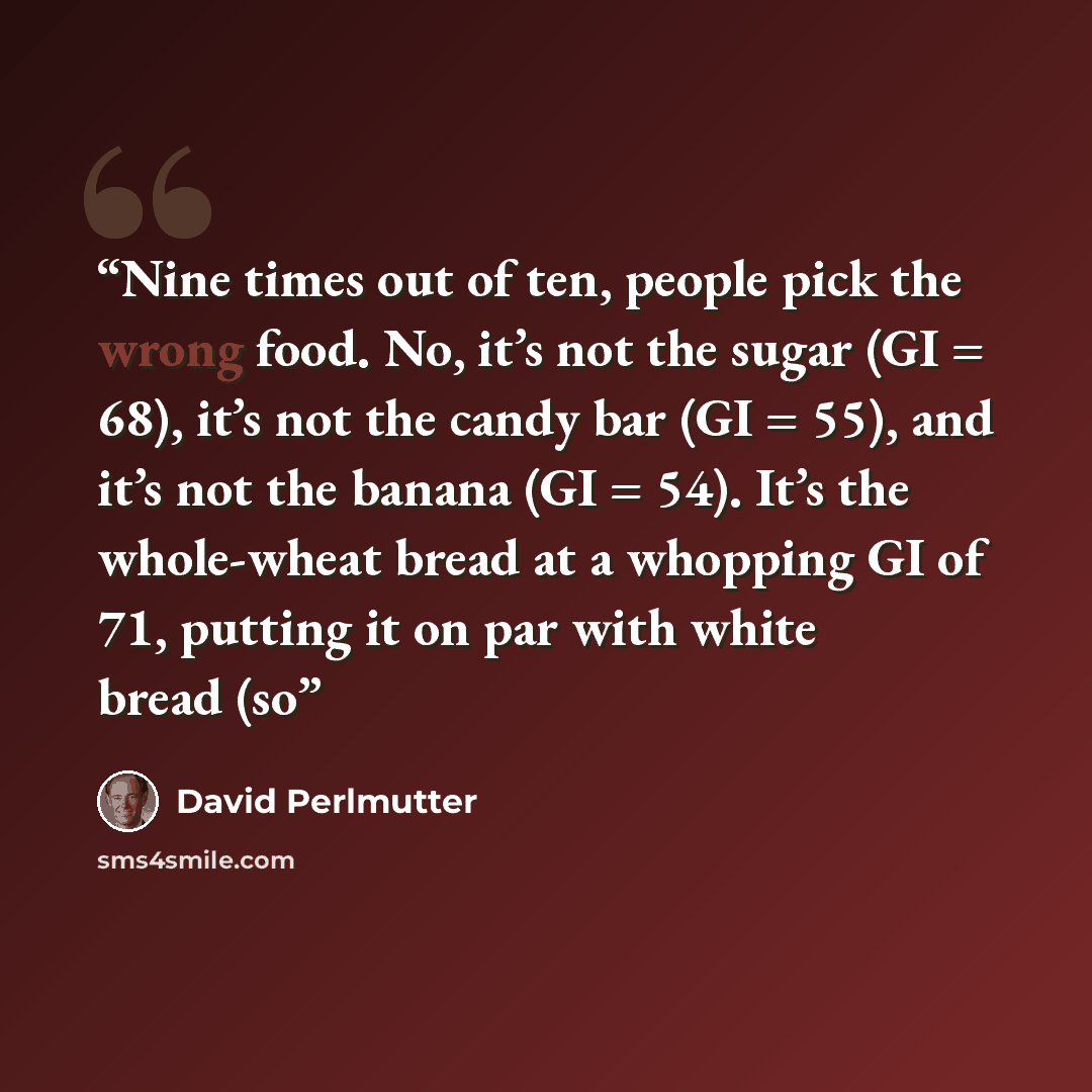 “Nine times out of ten, people pick the wrong food. No, it’s not the sugar (GI = 68), it’s not the candy bar (GI = 55), and it’s not the banana (GI = 54). It’s the whole-wheat bread at a whopping GI of 71, putting it on par with white bread (so” quote by David Perlmutter