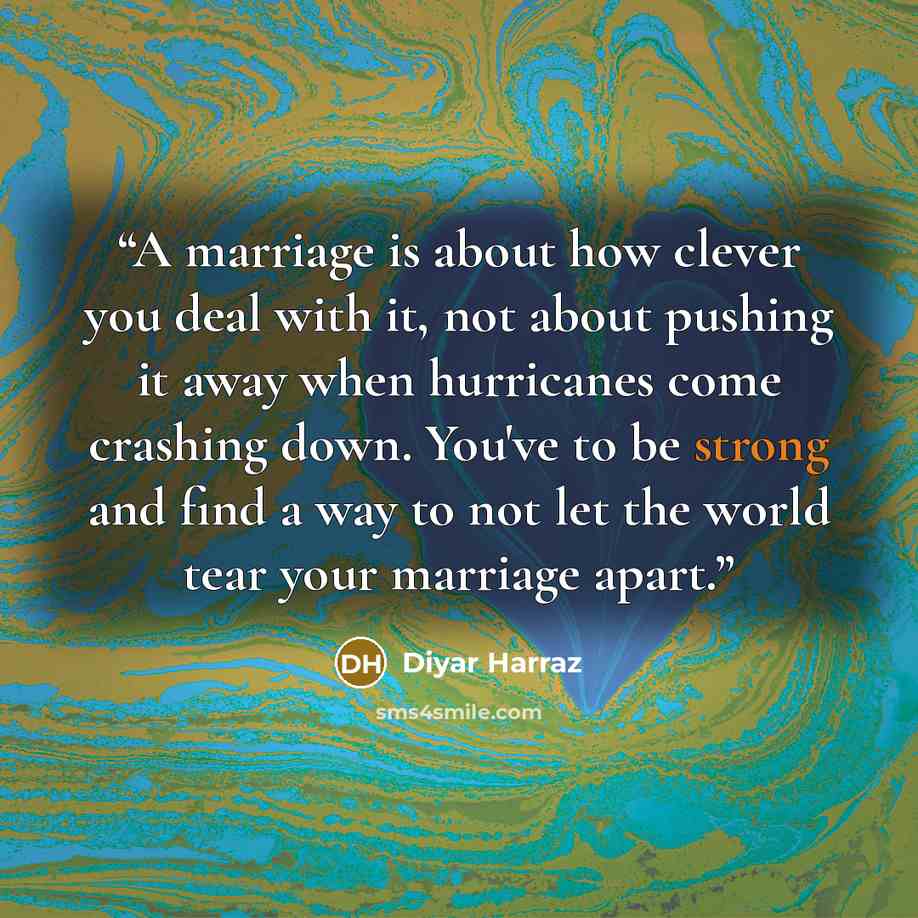 “A marriage is about how clever you deal with it, not about pushing it away when hurricanes come crashing down. You've to be strong and find a way to not let the world tear your marriage apart.” quote by Diyar Harraz