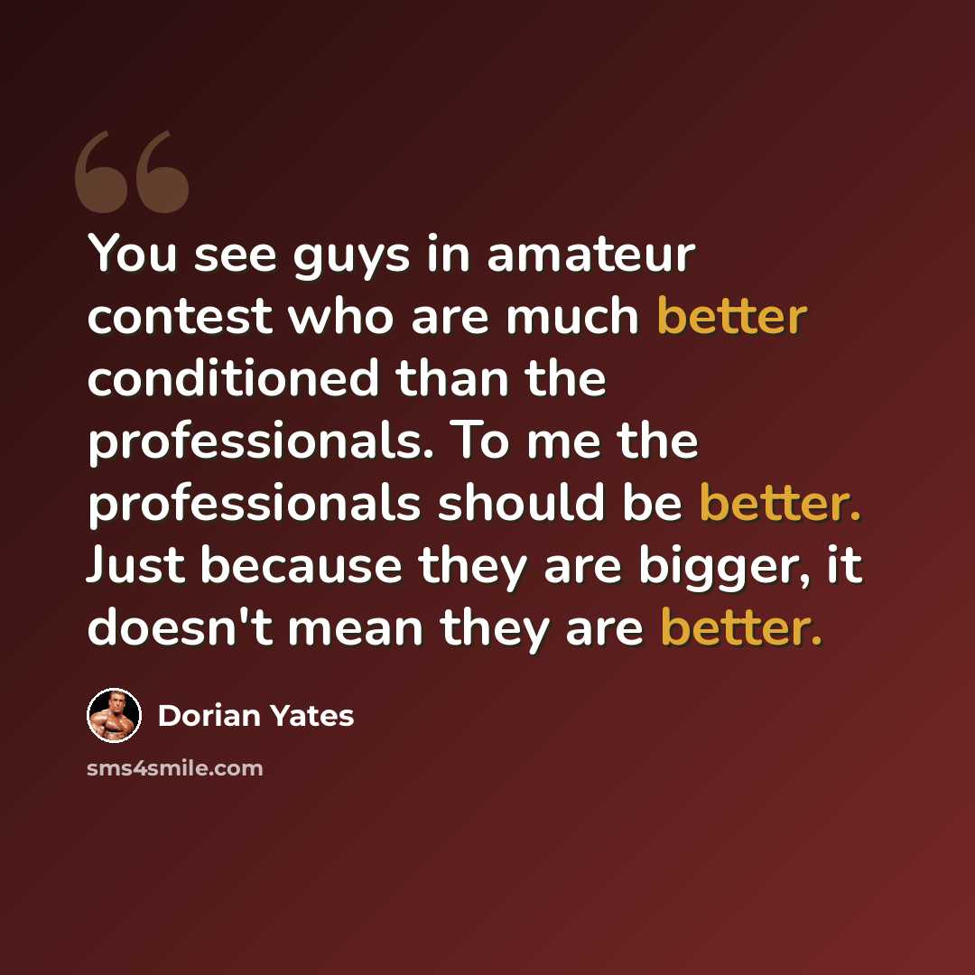 “You see guys in amateur contest who are much better conditioned than the professionals. To me the professionals should be better. Just because they are bigger, it doesn't mean they are better.” quote by Dorian Yates