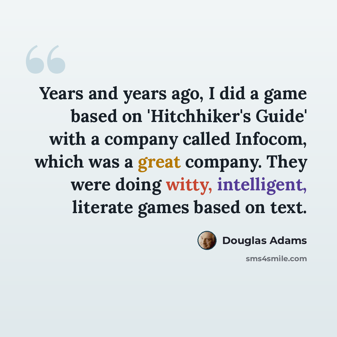 “Years and years ago, I did a game based on 'Hitchhiker's Guide' with a company called Infocom, which was a great company. They were doing witty, intelligent, literate games based on text.” quote by Douglas Adams