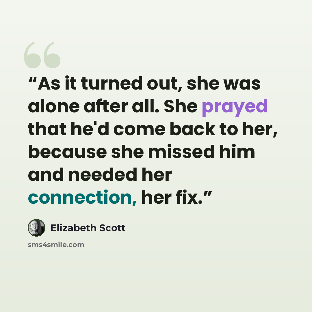 “As it turned out, she was alone after all. She prayed that he'd come back to her, because she missed him and needed her connection, her fix.” quote by Elizabeth Scott