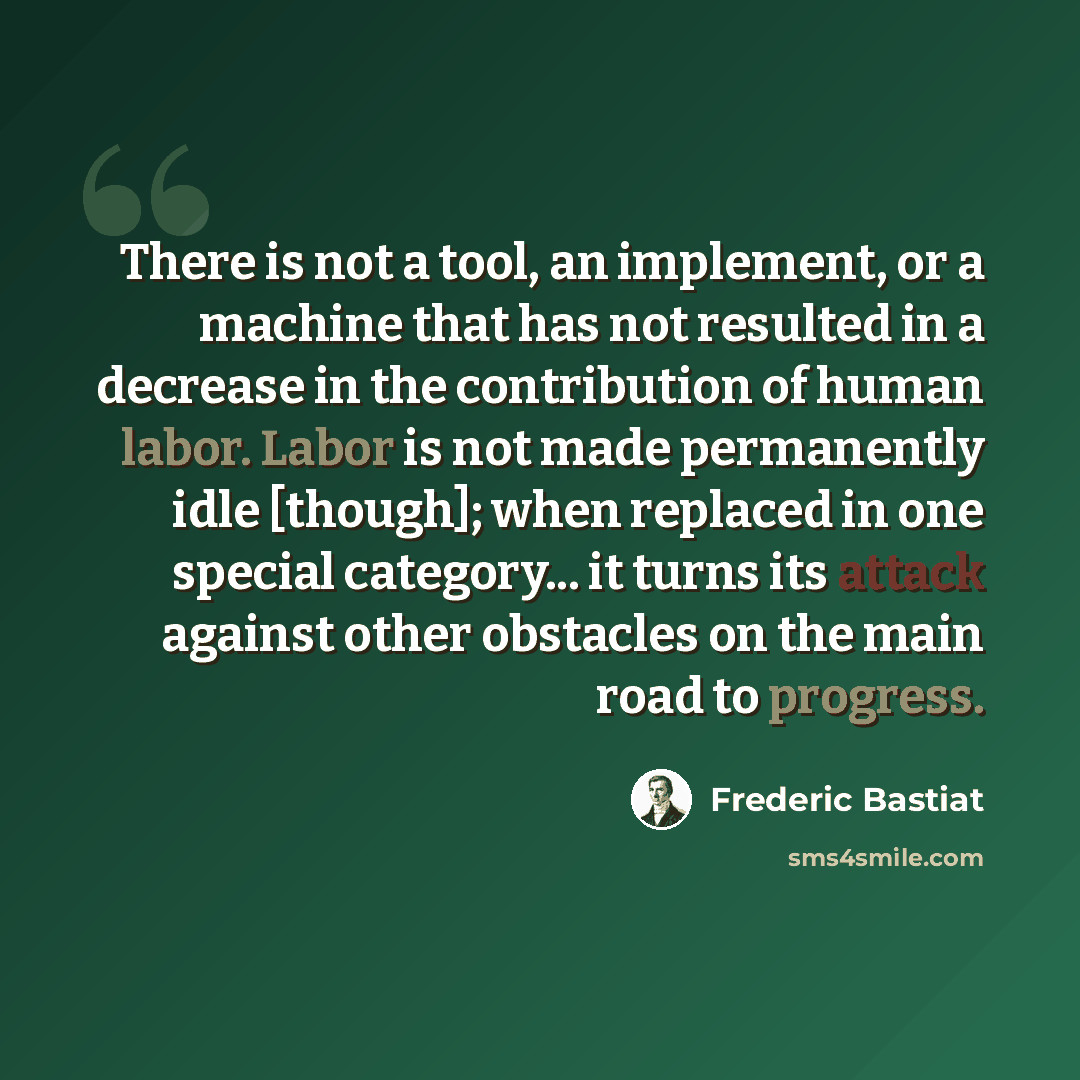 “There is not a tool, an implement, or a machine that has not resulted in a decrease in the contribution of human labor. Labor is not made permanently idle [though]; when replaced in one special category... it turns its attack against other obstacles on the main road to progress.” quote by Frederic Bastiat