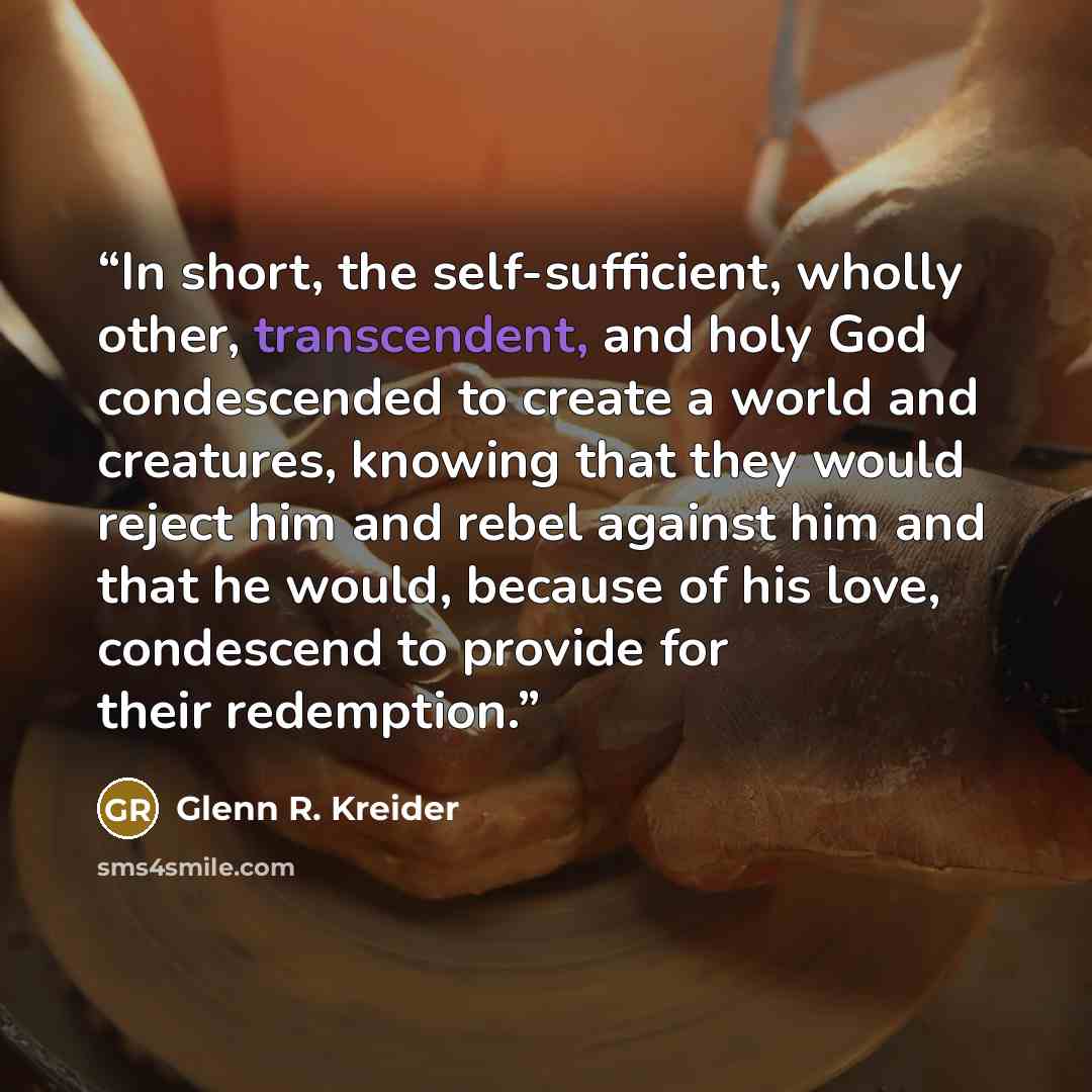“In short, the self-sufficient, wholly other, transcendent, and holy God condescended to create a world and creatures, knowing that they would reject him and rebel against him and that he would, because of his love, condescend to provide for their redemption.” quote by Glenn R. Kreider