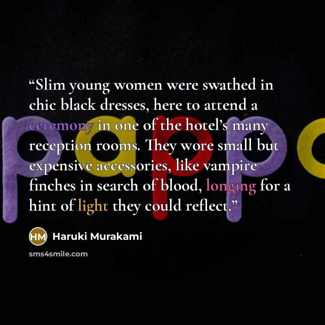 “Slim young women were swathed in chic black dresses, here to attend a ceremony in one of the hotel’s many reception rooms. They wore small but expensive accessories, like vampire finches in search of blood, longing for a hint of light they could reflect.” quote by Haruki Murakami