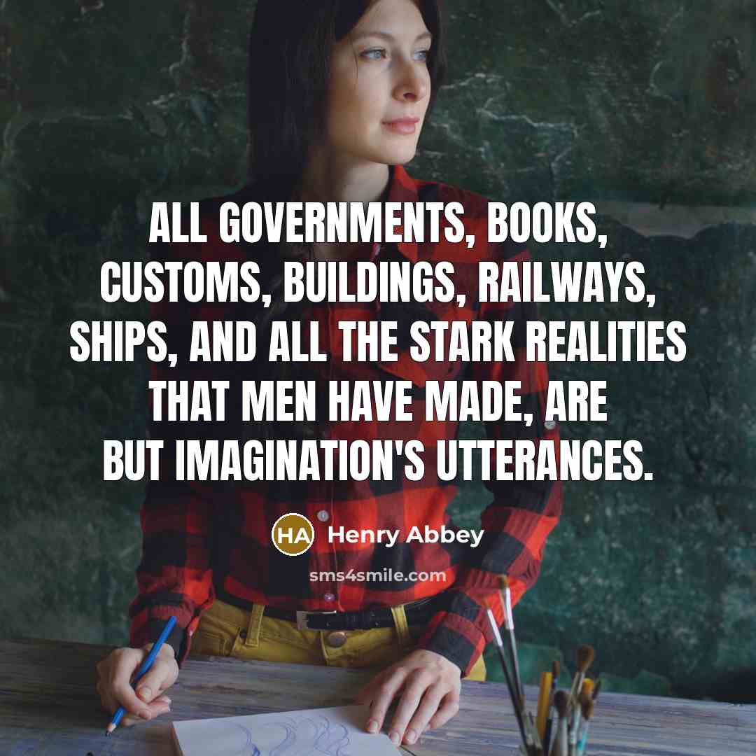 “All governments, Books, customs, buildings, railways, ships, and all the stark realities that men have made, Are but imagination's utterances.” quote by Henry Abbey