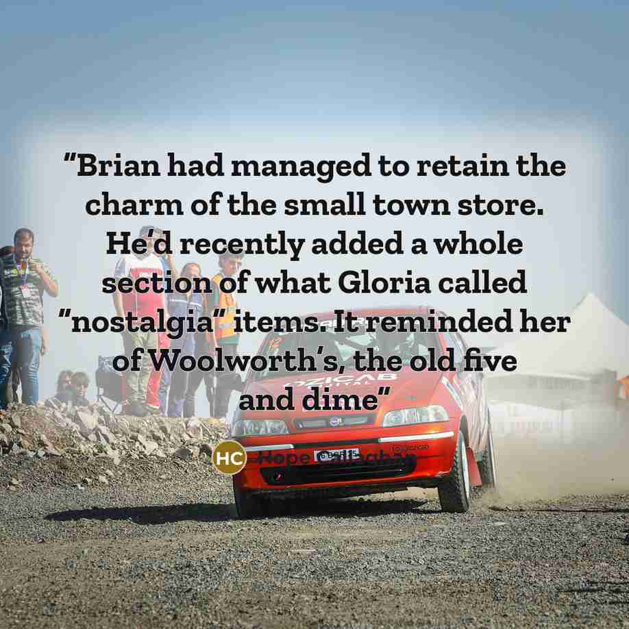 “Brian had managed to retain the charm of the small town store. He’d recently added a whole section of what Gloria called “nostalgia” items. It reminded her of Woolworth’s, the old five and dime” quote by Hope Callaghan