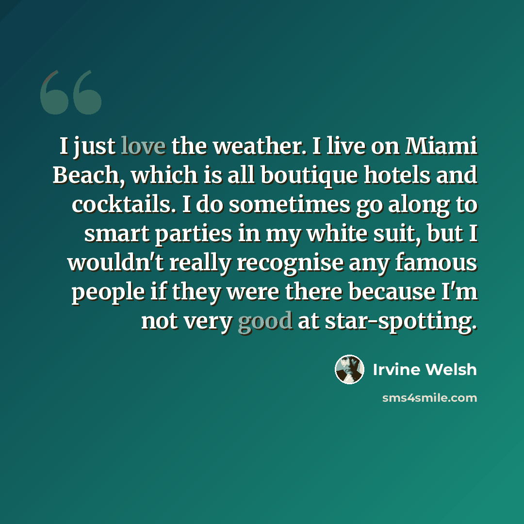 “I just love the weather. I live on Miami Beach, which is all boutique hotels and cocktails. I do sometimes go along to smart parties in my white suit, but I wouldn't really recognise any famous people if they were there because I'm not very good at star-spotting.” quote by Irvine Welsh