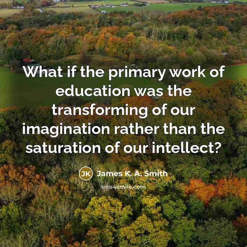 “What if the primary work of education was the transforming of our imagination rather than the saturation of our intellect?” quote by James K. A. Smith