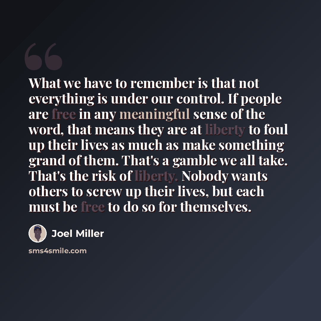 “What we have to remember is that not everything is under our control. If people are free in any meaningful sense of the word, that means they are at liberty to foul up their lives as much as make something grand of them. That's a gamble we all take. That's the risk of liberty. Nobody wants others…” quote by Joel Miller