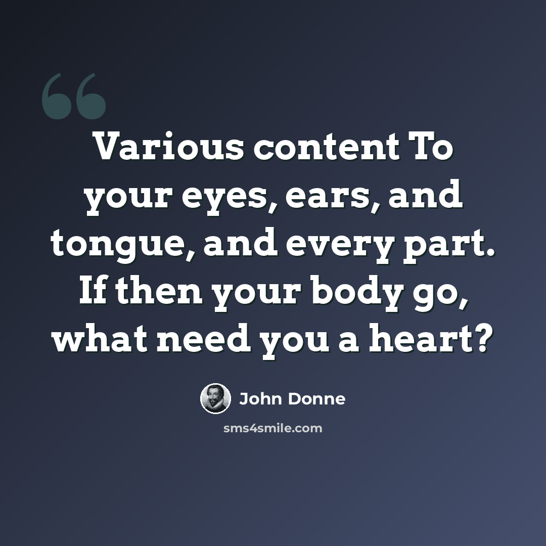 “Various content To your eyes, ears, and tongue, and every part. If then your body go, what need you a heart?” quote by John Donne
