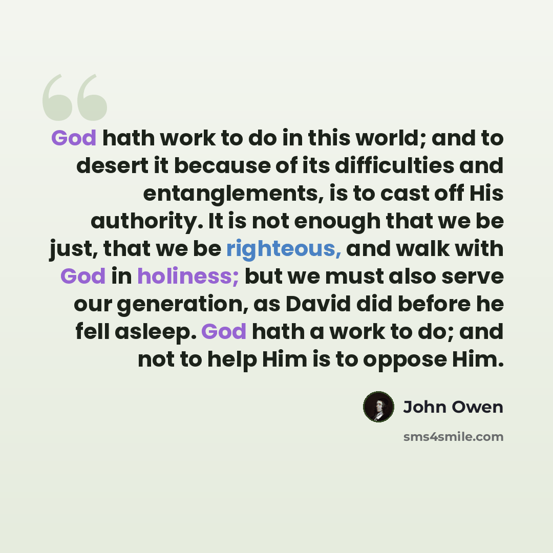 “God hath work to do in this world; and to desert it because of its difficulties and entanglements, is to cast off His authority. It is not enough that we be just, that we be righteous, and walk with God in holiness; but we must also serve our generation, as David did before he fell asleep. God…” quote by John Owen