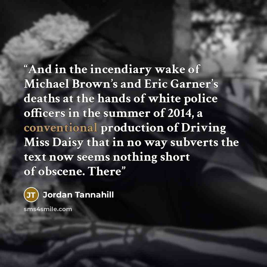 “And in the incendiary wake of Michael Brown’s and Eric Garner’s deaths at the hands of white police officers in the summer of 2014, a conventional production of Driving Miss Daisy that in no way subverts the text now seems nothing short of obscene. There” quote by Jordan Tannahill