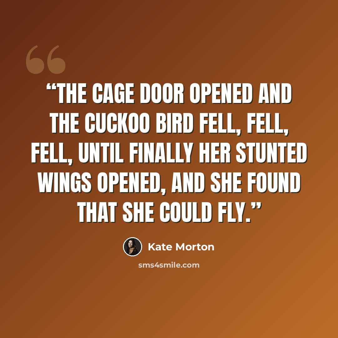“The cage door opened and the cuckoo bird fell, fell, fell, until finally her stunted wings opened, and she found that she could fly.” quote by Kate Morton