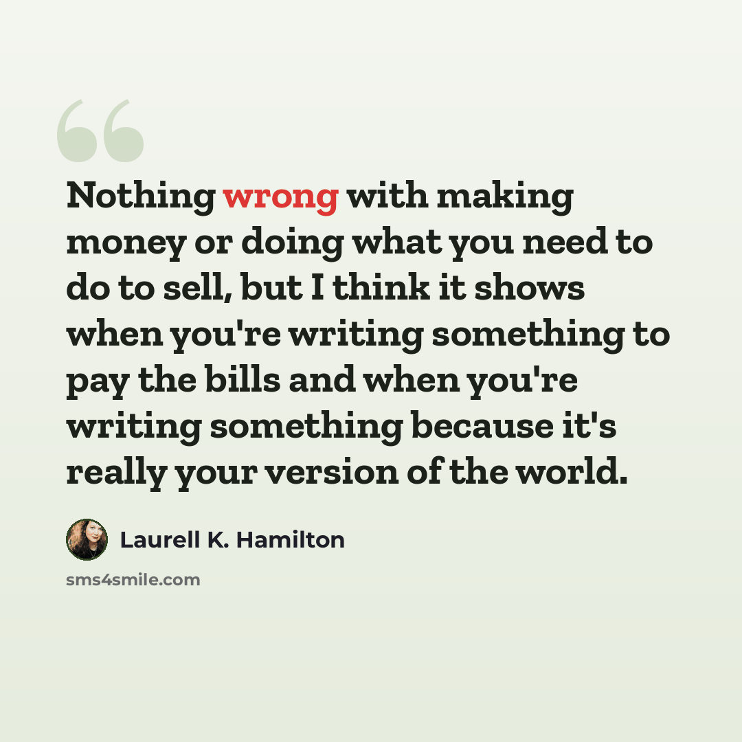 “Nothing wrong with making money or doing what you need to do to sell, but I think it shows when you're writing something to pay the bills and when you're writing something because it's really your version of the world.” quote by Laurell K. Hamilton