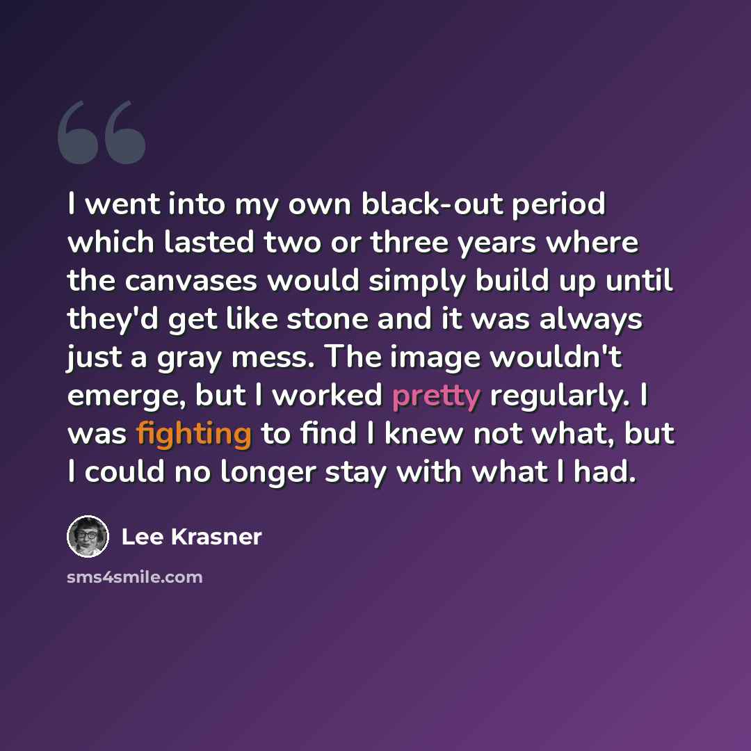 “I went into my own black-out period which lasted two or three years where the canvases would simply build up until they'd get like stone and it was always just a gray mess. The image wouldn't emerge, but I worked pretty regularly. I was fighting to find I knew not what, but I could no longer stay…” quote by Lee Krasner
