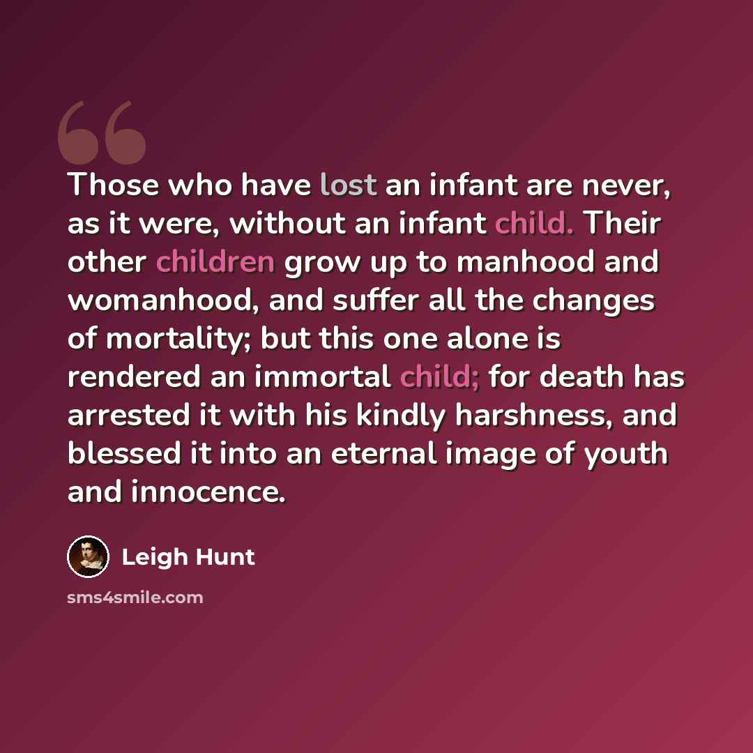 “Those who have lost an infant are never, as it were, without an infant child. Their other children grow up to manhood and womanhood, and suffer all the changes of mortality; but this one alone is rendered an immortal child; for death has arrested it with his kindly harshness, and blessed it into…” quote by Leigh Hunt