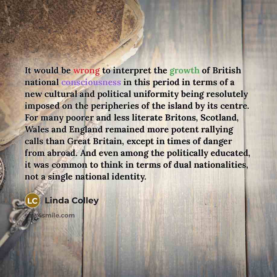 “It would be wrong to interpret the growth of British national consciousness in this period in terms of a new cultural and political uniformity being resolutely imposed on the peripheries of the island by its centre. For many poorer and less literate Britons, Scotland, Wales and England remained…” quote by Linda Colley