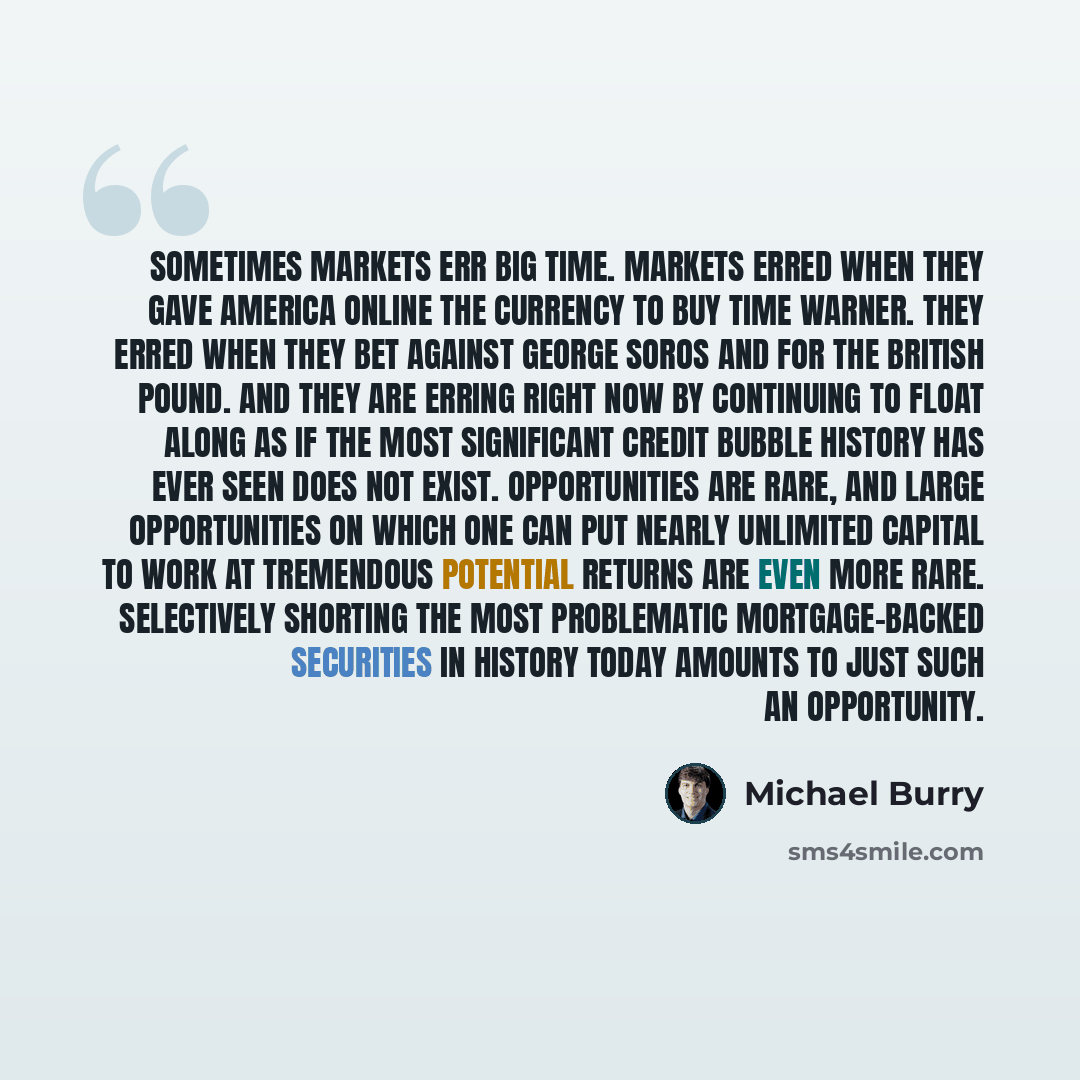 “Sometimes markets err big time. Markets erred when they gave America Online the currency to buy Time Warner. They erred when they bet against George Soros and for the British pound. And they are erring right now by continuing to float along as if the most significant credit bubble history has ever…” quote by Michael Burry