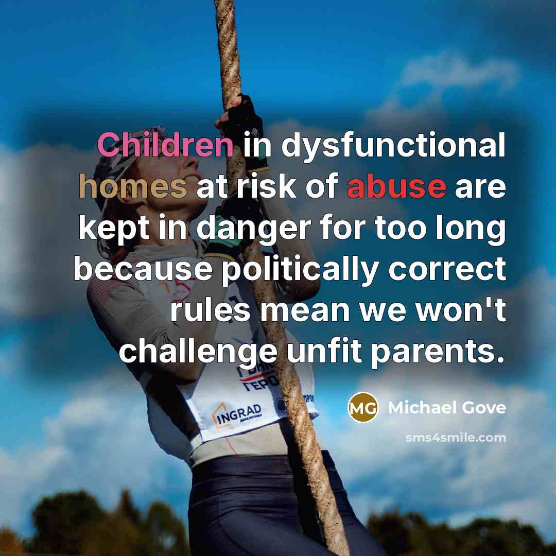 “Children in dysfunctional homes at risk of abuse are kept in danger for too long because politically correct rules mean we won't challenge unfit parents.” quote by Michael Gove