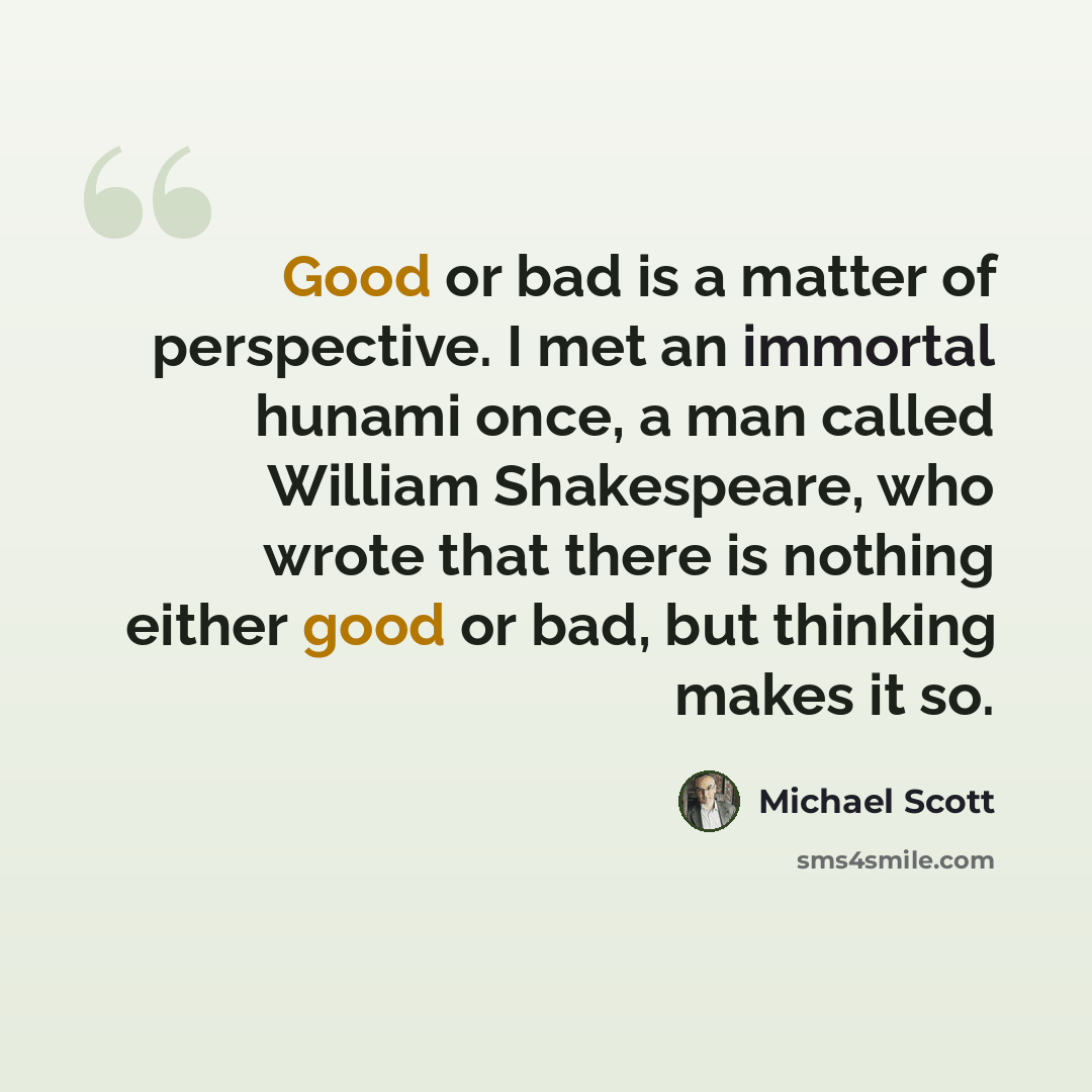 “Good or bad is a matter of perspective. I met an immortal hunami once, a man called William Shakespeare, who wrote that there is nothing either good or bad, but thinking makes it so.” quote by Michael Scott